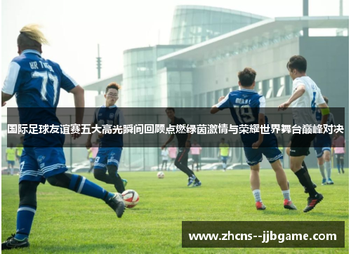 国际足球友谊赛五大高光瞬间回顾点燃绿茵激情与荣耀世界舞台巅峰对决
