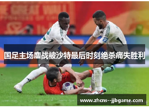 国足主场鏖战被沙特最后时刻绝杀痛失胜利 国足主场鏖战被沙特最后时刻绝杀痛失胜利