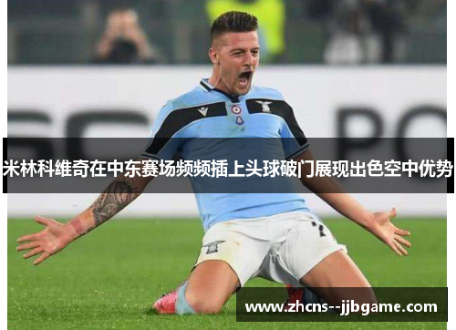 米林科维奇在中东赛场频频插上头球破门展现出色空中优势 米林科维奇在中东赛场频频插上头球破门展现出色空中优势