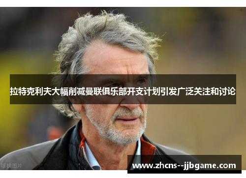 拉特克利夫大幅削减曼联俱乐部开支计划引发广泛关注和讨论
